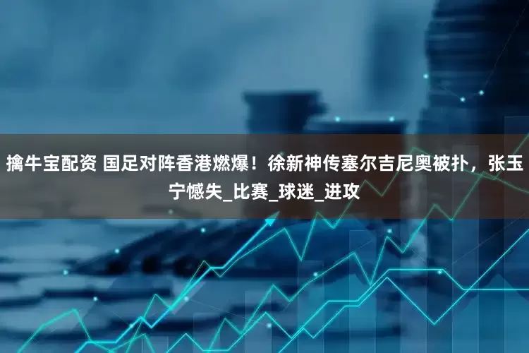 擒牛宝配资 国足对阵香港燃爆！徐新神传塞尔吉尼奥被扑，张玉宁憾失_比赛_球迷_进攻