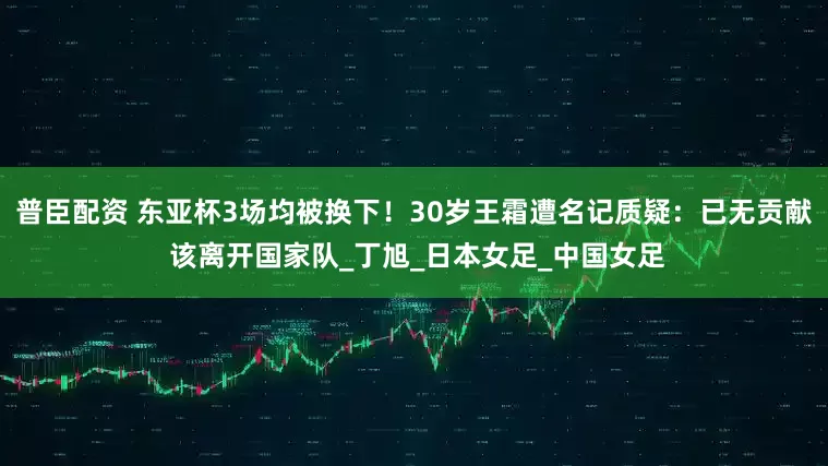 普臣配资 东亚杯3场均被换下！30岁王霜遭名记质疑：已无贡献 该离开国家队_丁旭_日本女足_中国女足