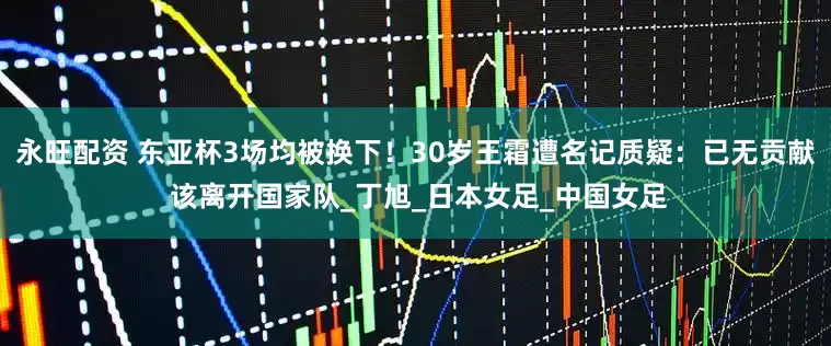 永旺配资 东亚杯3场均被换下！30岁王霜遭名记质疑：已无贡献 该离开国家队_丁旭_日本女足_中国女足