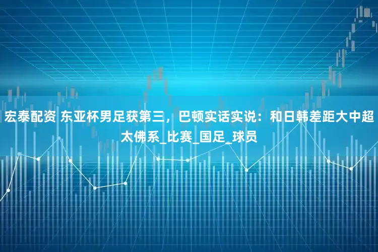 宏泰配资 东亚杯男足获第三，巴顿实话实说：和日韩差距大中超太佛系_比赛_国足_球员