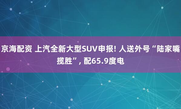 京海配资 上汽全新大型SUV申报! 人送外号“陆家嘴揽胜”, 配65.9度电