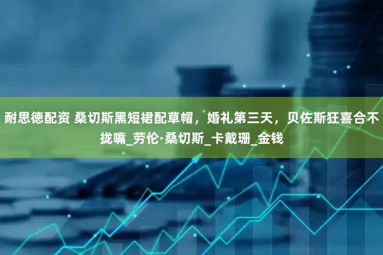 耐思徳配资 桑切斯黑短裙配草帽，婚礼第三天，贝佐斯狂喜合不拢嘴_劳伦·桑切斯_卡戴珊_金钱