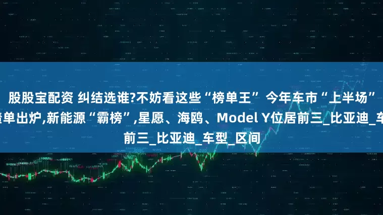 股股宝配资 纠结选谁?不妨看这些“榜单王” 今年车市“上半场”销量成绩单出炉,新能源“霸榜”,星愿、海鸥、Model Y位居前三_比亚迪_车型_区间