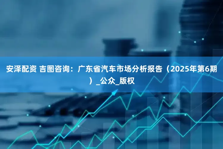 安泽配资 吉图咨询：广东省汽车市场分析报告（2025年第6期）_公众_版权