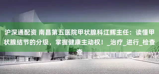 沪深通配资 南昌第五医院甲状腺科江辉主任：读懂甲状腺结节的分级，掌握健康主动权！_治疗_进行_检查