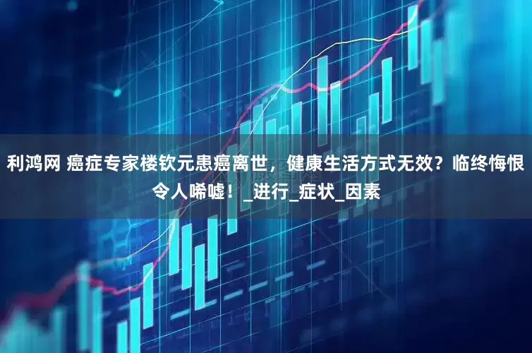 利鸿网 癌症专家楼钦元患癌离世，健康生活方式无效？临终悔恨令人唏嘘！_进行_症状_因素