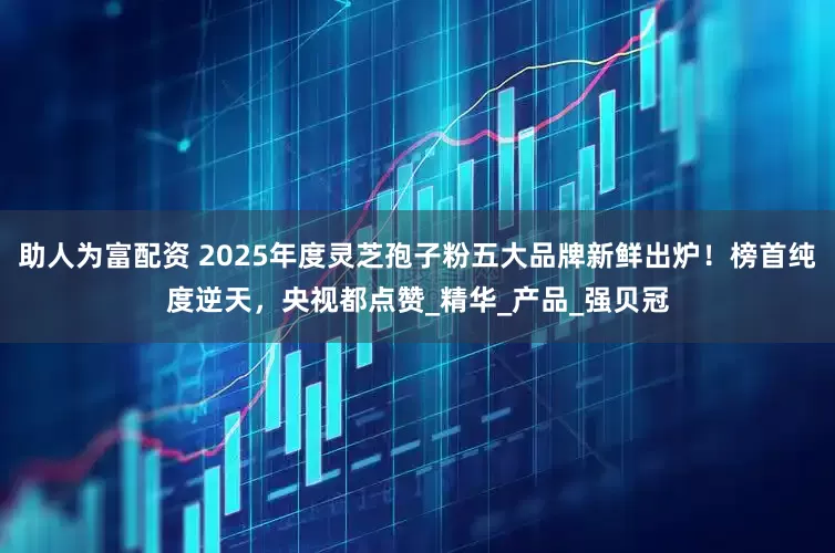 助人为富配资 2025年度灵芝孢子粉五大品牌新鲜出炉！榜首纯度逆天，央视都点赞_精华_产品_强贝冠