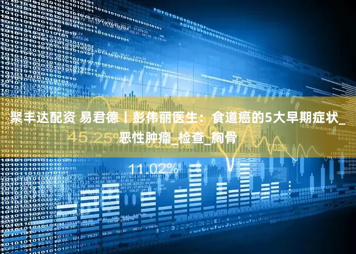 聚丰达配资 易君德丨彭伟丽医生：食道癌的5大早期症状_恶性肿瘤_检查_胸骨