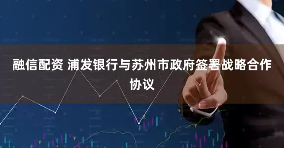 融信配资 浦发银行与苏州市政府签署战略合作协议