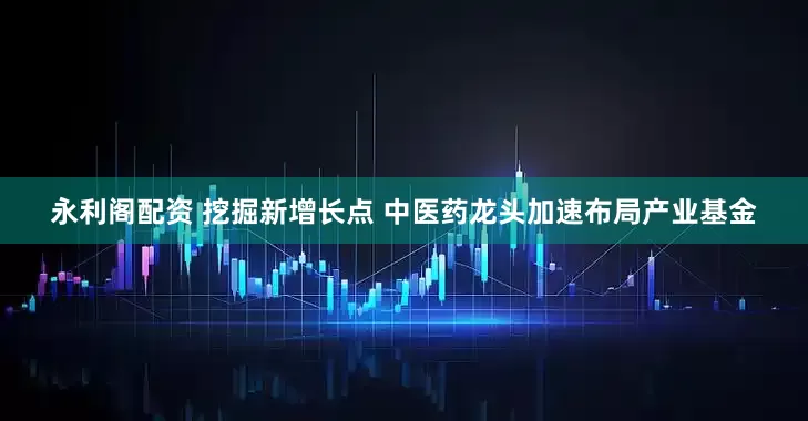 永利阁配资 挖掘新增长点 中医药龙头加速布局产业基金