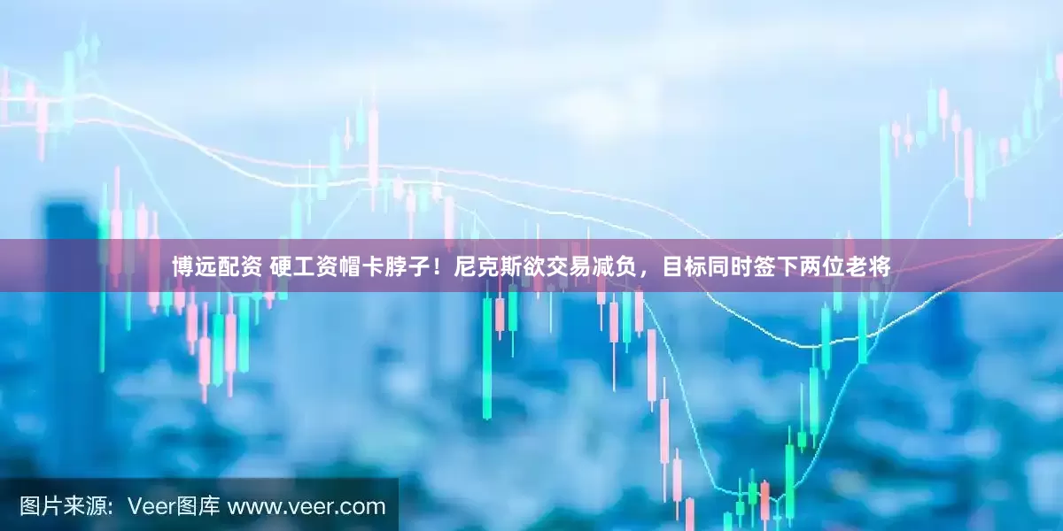 博远配资 硬工资帽卡脖子！尼克斯欲交易减负，目标同时签下两位老将