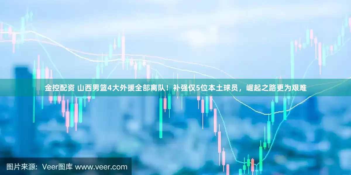 金控配资 山西男篮4大外援全部离队！补强仅5位本土球员，崛起之路更为艰难