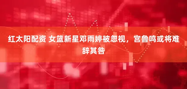 红太阳配资 女篮新星邓雨婷被忽视，宫鲁鸣或将难辞其咎